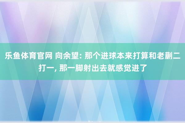 乐鱼体育官网 向余望: 那个进球本来打算和老蒯二打一, 那一脚射出去就感觉进了