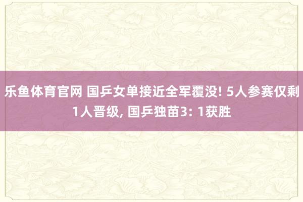 乐鱼体育官网 国乒女单接近全军覆没! 5人参赛仅剩1人晋级, 国乒独苗3: 1获胜