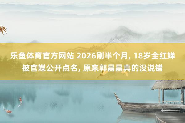 乐鱼体育官方网站 2026刚半个月, 18岁全红婵被官媒公开点名, 原来郭晶晶真的没说错