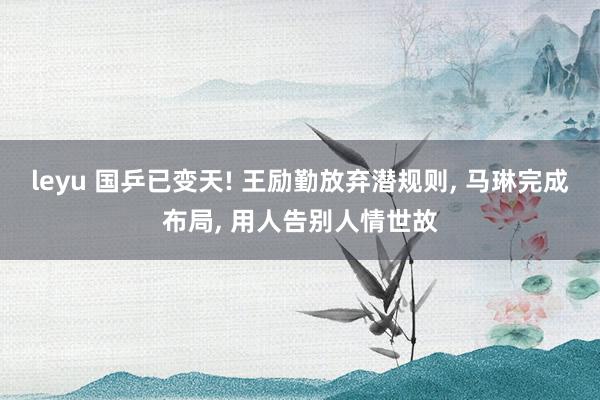 leyu 国乒已变天! 王励勤放弃潜规则, 马琳完成布局, 用人告别人情世故