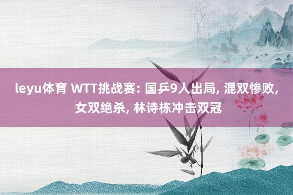 leyu体育 WTT挑战赛: 国乒9人出局, 混双惨败, 女双绝杀, 林诗栋冲击双冠