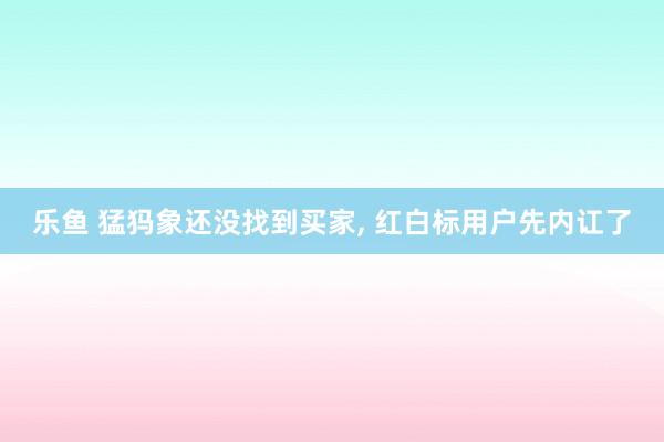 乐鱼 猛犸象还没找到买家, 红白标用户先内讧了