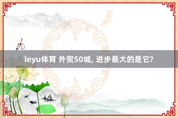 leyu体育 外贸50城, 进步最大的是它?