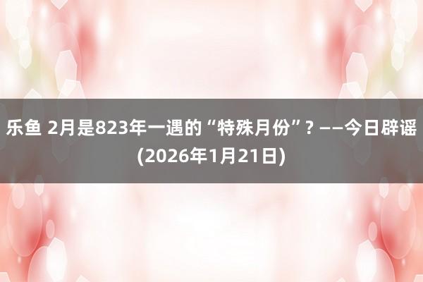 乐鱼 2月是823年一遇的“特殊月份”? ——今日辟谣(2026年1月21日)