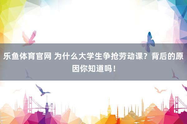 乐鱼体育官网 为什么大学生争抢劳动课？背后的原因你知道吗！