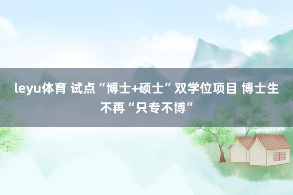 leyu体育 试点“博士+硕士”双学位项目 博士生不再“只专不博”