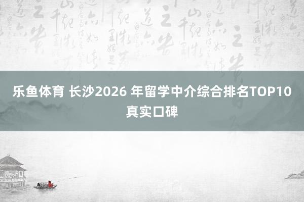 乐鱼体育 长沙2026 年留学中介综合排名TOP10真实口碑