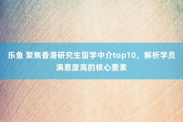 乐鱼 聚焦香港研究生留学中介top10，解析学员满意度高的核心要素