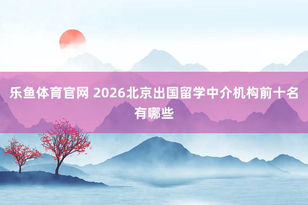 乐鱼体育官网 2026北京出国留学中介机构前十名有哪些