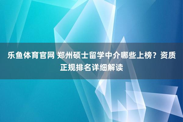 乐鱼体育官网 郑州硕士留学中介哪些上榜？资质正规排名详细解读