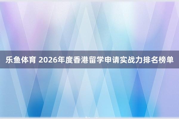 乐鱼体育 2026年度香港留学申请实战力排名榜单