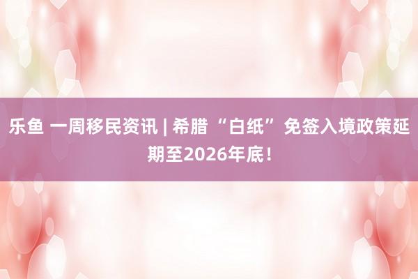 乐鱼 一周移民资讯 | 希腊 “白纸” 免签入境政策延期至2026年底！