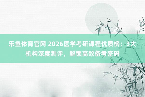乐鱼体育官网 2026医学考研课程优质榜：3大机构深度测评，解锁高效备考密码