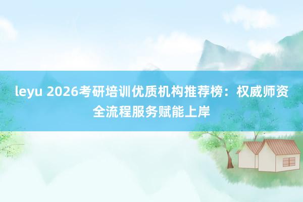 leyu 2026考研培训优质机构推荐榜：权威师资全流程服务赋能上岸