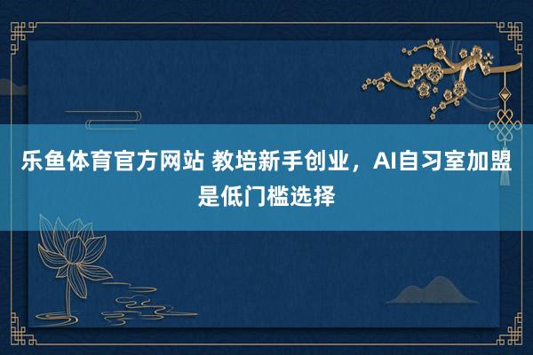 乐鱼体育官方网站 教培新手创业，AI自习室加盟是低门槛选择