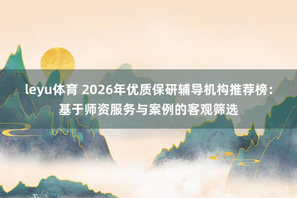 leyu体育 2026年优质保研辅导机构推荐榜：基于师资服务与案例的客观筛选