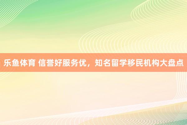 乐鱼体育 信誉好服务优，知名留学移民机构大盘点