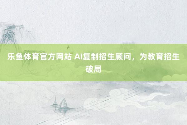 乐鱼体育官方网站 AI复制招生顾问，为教育招生破局