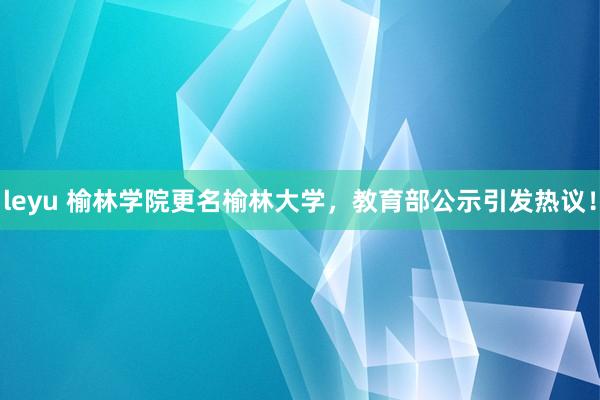 leyu 榆林学院更名榆林大学，教育部公示引发热议！