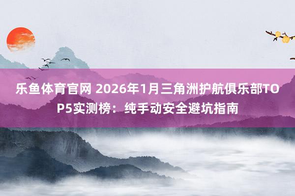 乐鱼体育官网 2026年1月三角洲护航俱乐部TOP5实测榜：纯手动安全避坑指南