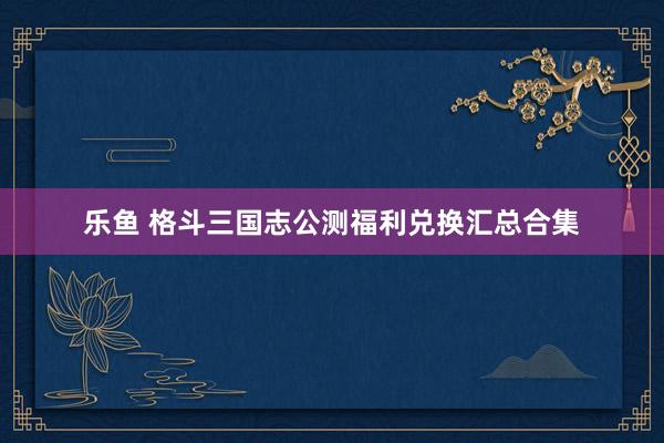 乐鱼 格斗三国志公测福利兑换汇总合集