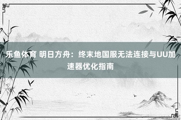 乐鱼体育 明日方舟：终末地国服无法连接与UU加速器优化指南