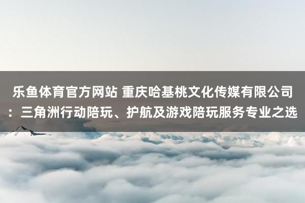 乐鱼体育官方网站 重庆哈基桃文化传媒有限公司：三角洲行动陪玩、护航及游戏陪玩服务专业之选