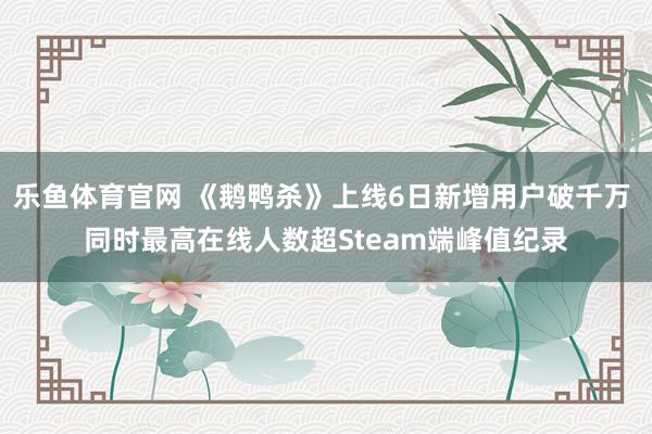 乐鱼体育官网 《鹅鸭杀》上线6日新增用户破千万 同时最高在线人数超Steam端峰值纪录