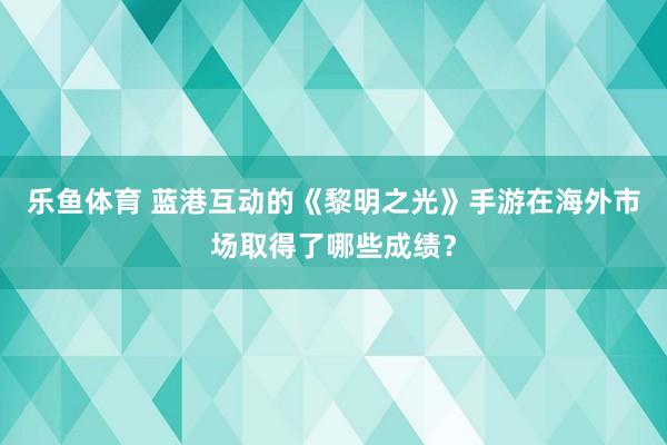 乐鱼体育 蓝港互动的《黎明之光》手游在海外市场取得了哪些成绩？