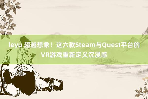 leyu 超越想象！这六款Steam与Quest平台的VR游戏重新定义沉浸感