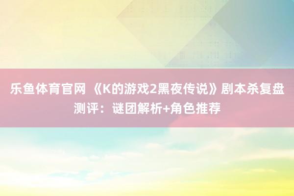 乐鱼体育官网 《K的游戏2黑夜传说》剧本杀复盘测评：谜团解析+角色推荐