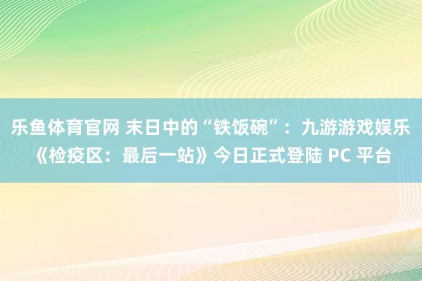 乐鱼体育官网 末日中的“铁饭碗”：九游游戏娱乐《检疫区：最后一站》今日正式登陆 PC 平台