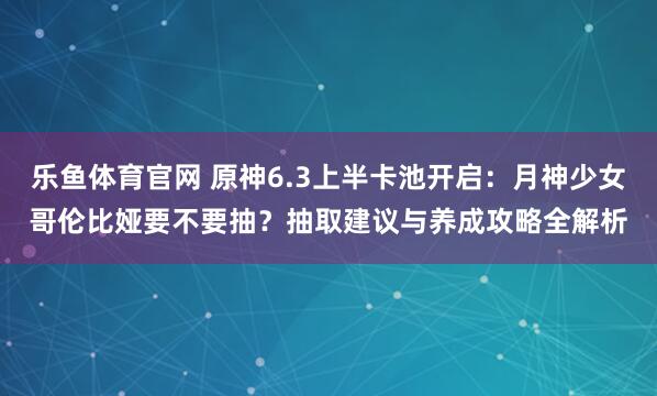 乐鱼体育官网 原神6.3上半卡池开启：月神少女哥伦比娅要不要抽？抽取建议与养成攻略全解析