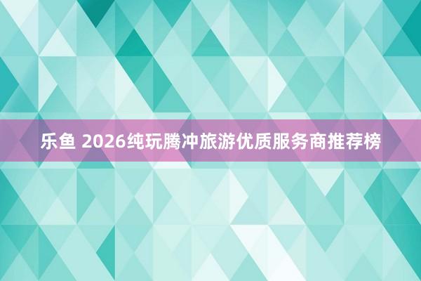 乐鱼 2026纯玩腾冲旅游优质服务商推荐榜