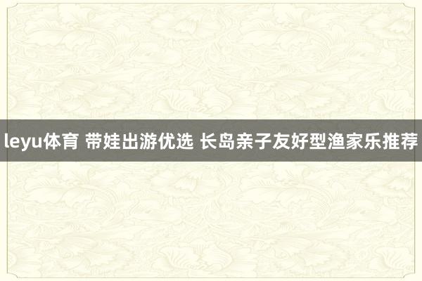 leyu体育 带娃出游优选 长岛亲子友好型渔家乐推荐