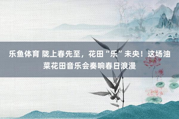 乐鱼体育 陇上春先至，花田“乐”未央！这场油菜花田音乐会奏响春日浪漫