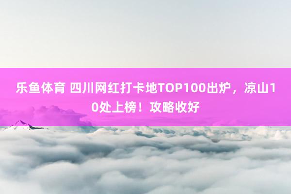 乐鱼体育 四川网红打卡地TOP100出炉，凉山10处上榜！攻略收好