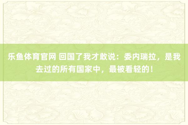 乐鱼体育官网 回国了我才敢说：委内瑞拉，是我去过的所有国家中，最被看轻的！