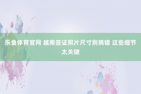乐鱼体育官网 越南签证照片尺寸别搞错 这些细节太关键