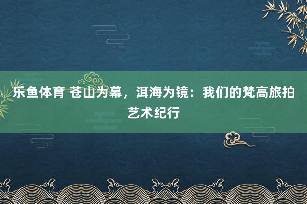 乐鱼体育 苍山为幕，洱海为镜：我们的梵高旅拍艺术纪行