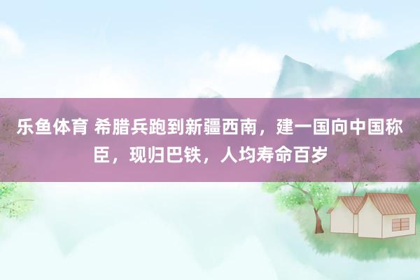 乐鱼体育 希腊兵跑到新疆西南，建一国向中国称臣，现归巴铁，人均寿命百岁