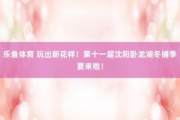 乐鱼体育 玩出新花样！第十一届沈阳卧龙湖冬捕季要来啦！