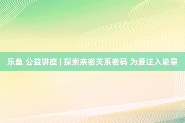 乐鱼 公益讲座 | 探索亲密关系密码 为爱注入能量