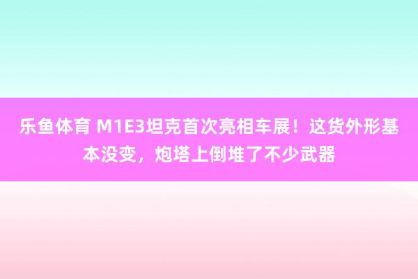 乐鱼体育 M1E3坦克首次亮相车展！这货外形基本没变，炮塔上倒堆了不少武器