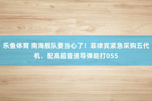 乐鱼体育 南海舰队要当心了！菲律宾紧急采购五代机，配高超音速导弹能打055