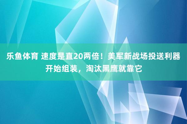 乐鱼体育 速度是直20两倍！美军新战场投送利器开始组装，淘汰黑鹰就靠它