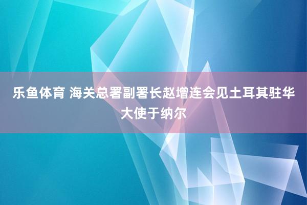 乐鱼体育 海关总署副署长赵增连会见土耳其驻华大使于纳尔