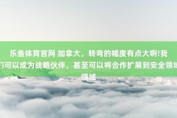 乐鱼体育官网 加拿大，转弯的幅度有点大啊!我们可以成为战略伙伴，甚至可以将合作扩展到安全领域
