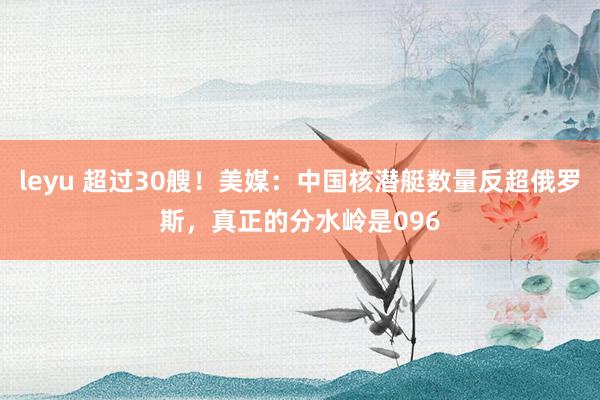 leyu 超过30艘！美媒：中国核潜艇数量反超俄罗斯，真正的分水岭是096
