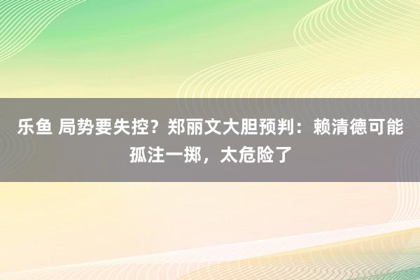 乐鱼 局势要失控？郑丽文大胆预判：赖清德可能孤注一掷，太危险了